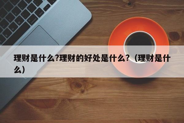 理财是什么?理财的好处是什么?（理财是什么）