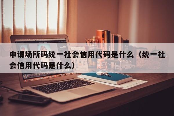 申请场所码统一社会信用代码是什么（统一社会信用代码是什么）