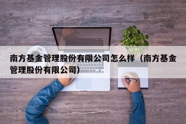 南方基金管理股份有限公司怎么样（南方基金管理股份有限公司）