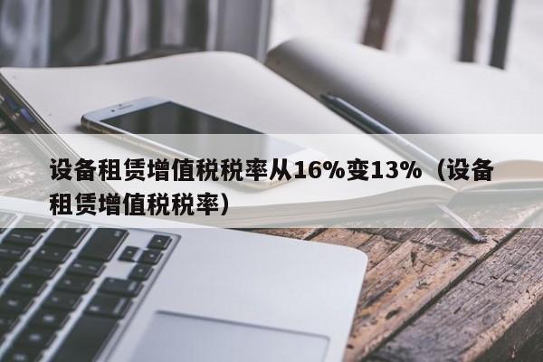 设备租赁增值税税率从16%变13%（设备租赁增值税税率）