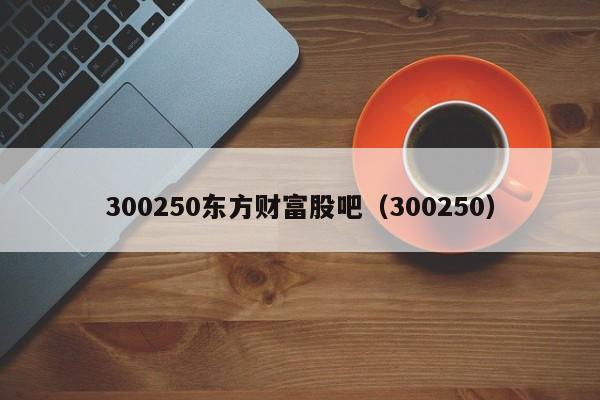 300250东方财富股吧（300250）