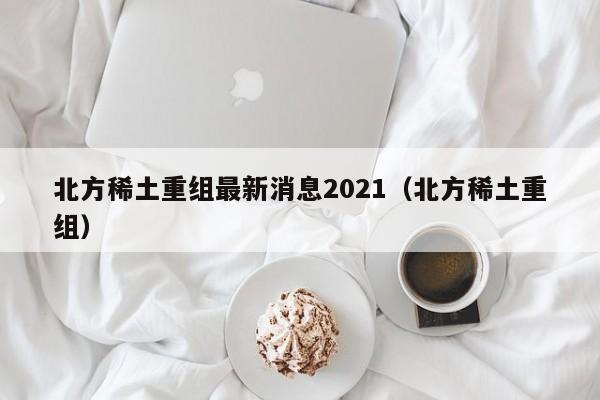 北方稀土重组最新消息2021（北方稀土重组）