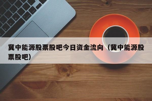 冀中能源股票股吧今日资金流向（冀中能源股票股吧）