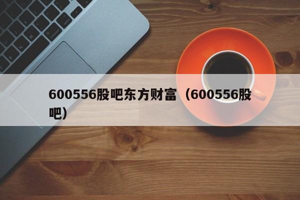 600556股吧东方财富（600556股吧）