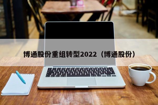 博通股份重组转型2022（博通股份）