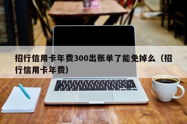 招行信用卡年费300出账单了能免掉么（招行信用卡年费）