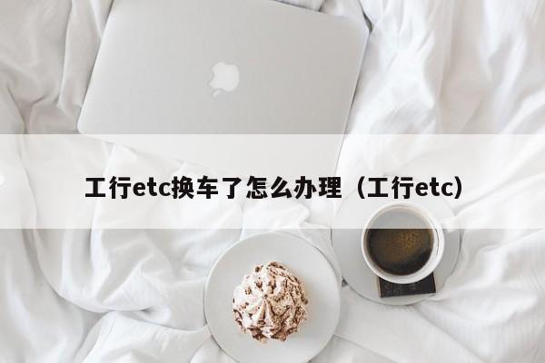 工行etc换车了怎么办理（工行etc）