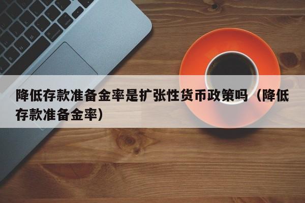 降低存款准备金率是扩张性货币政策吗（降低存款准备金率）