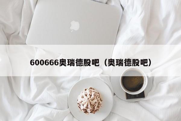 600666奥瑞德股吧（奥瑞德股吧）