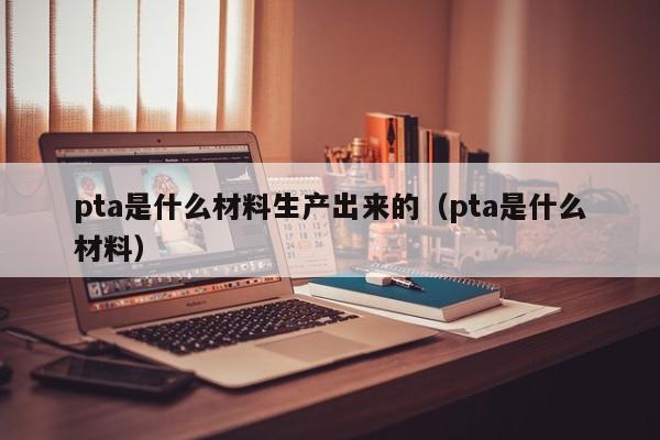 pta是什么材料生产出来的（pta是什么材料）