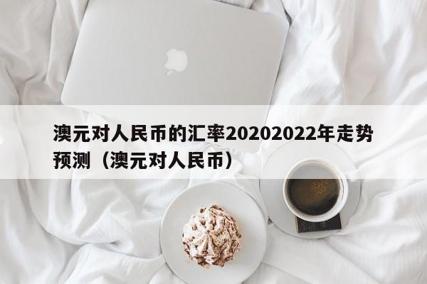 澳元对人民币的汇率20202022年走势预测（澳元对人民币）