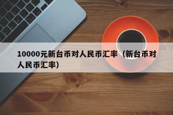 10000元新台币对人民币汇率（新台币对人民币汇率）