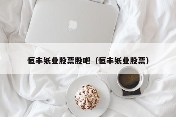 恒丰纸业股票股吧（恒丰纸业股票）