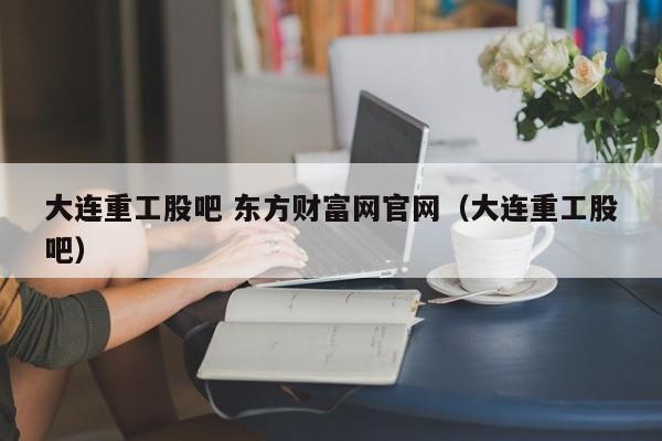 大连重工股吧 东方财富网官网（大连重工股吧）