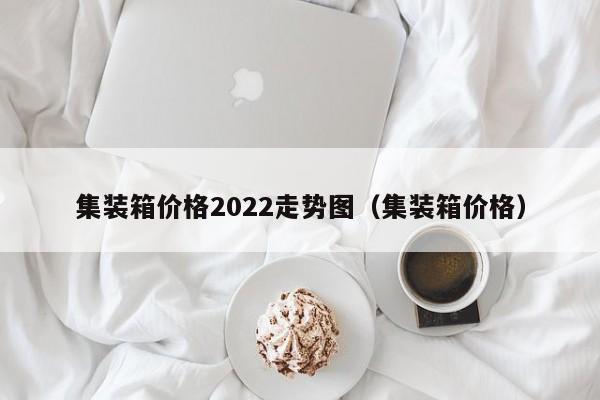 集装箱价格2022走势图（集装箱价格）