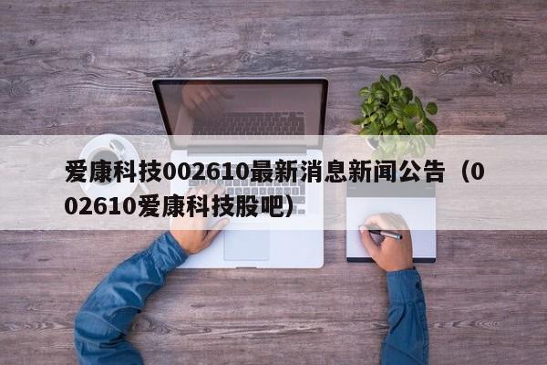 爱康科技002610最新消息新闻公告（002610爱康科技股吧）