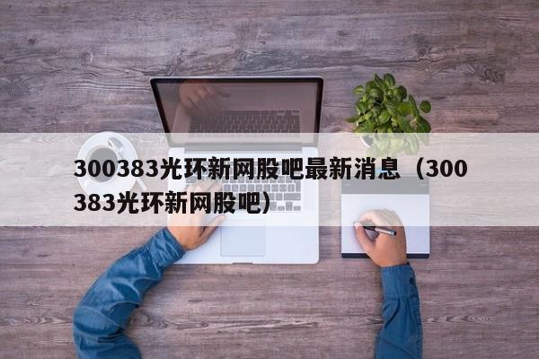 300383光环新网股吧最新消息（300383光环新网股吧）