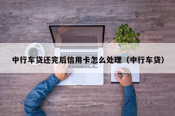 中行车贷还完后信用卡怎么处理（中行车贷）