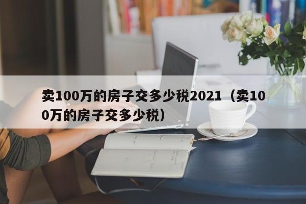 卖100万的房子交多少税2021（卖100万的房子交多少税）