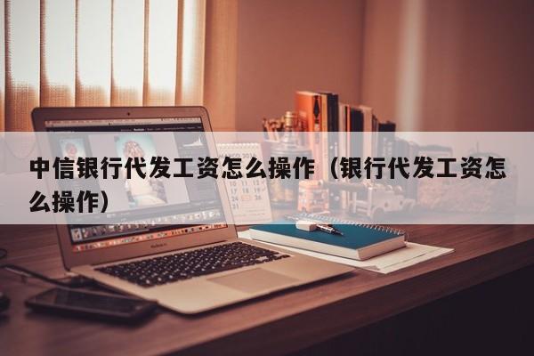 中信银行代发工资怎么操作（银行代发工资怎么操作）