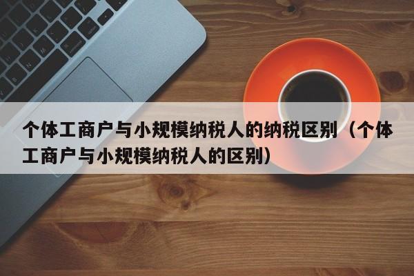 个体工商户与小规模纳税人的纳税区别（个体工商户与小规模纳税人的区别）