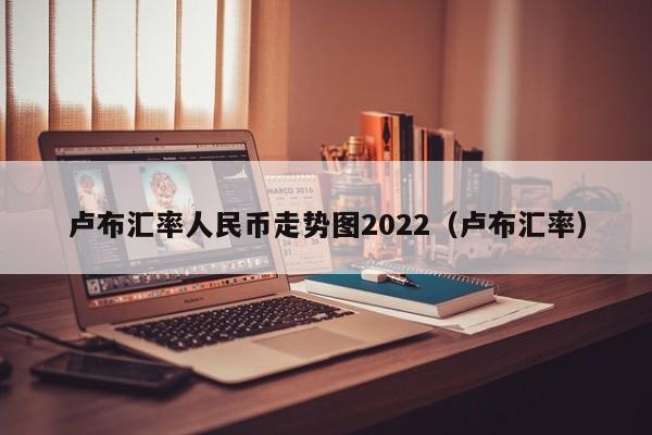 卢布汇率人民币走势图2022（卢布汇率）