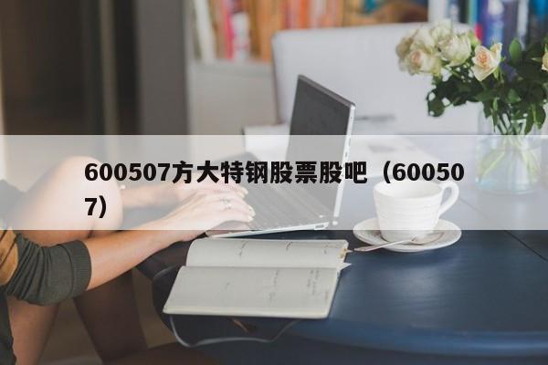 600507方大特钢股票股吧（600507）