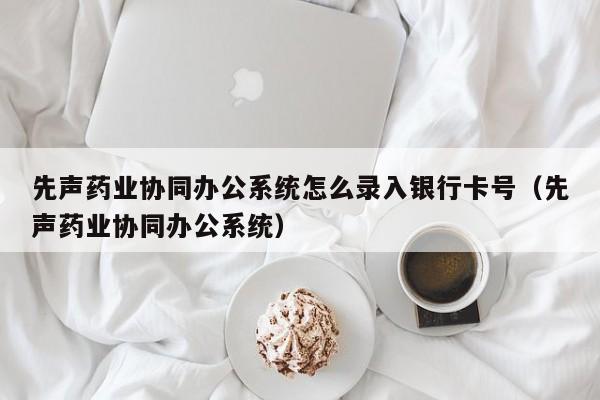 先声药业协同办公系统怎么录入银行卡号（先声药业协同办公系统）