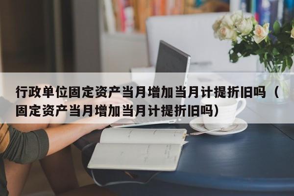 行政单位固定资产当月增加当月计提折旧吗（固定资产当月增加当月计提折旧吗）