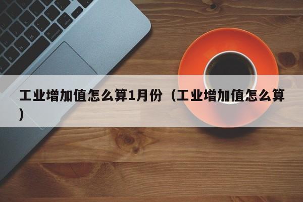 工业增加值怎么算1月份（工业增加值怎么算）