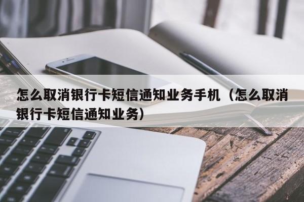 怎么取消银行卡短信通知业务手机（怎么取消银行卡短信通知业务）