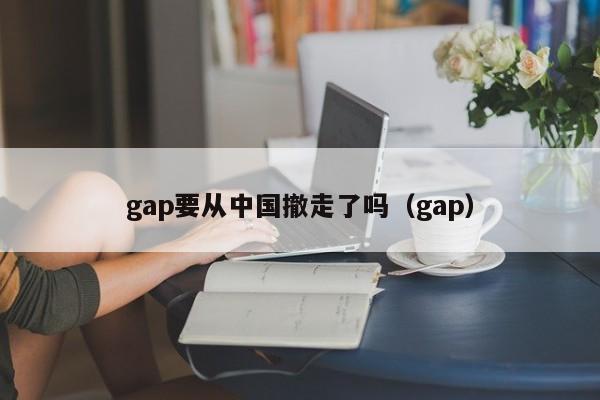 gap要从中国撤走了吗（gap）