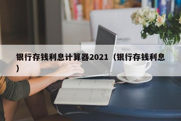 银行存钱利息计算器2021（银行存钱利息）