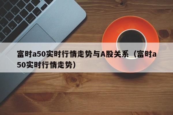 富时a50实时行情走势与A股关系（富时a50实时行情走势）