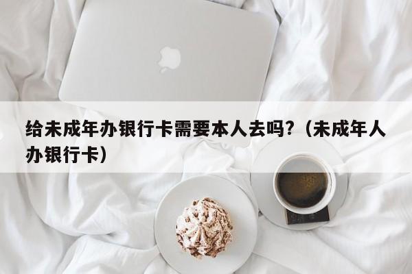 给未成年办银行卡需要本人去吗?（未成年人办银行卡）