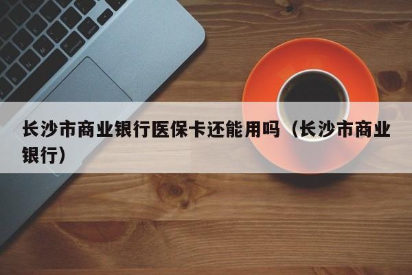 长沙市商业银行医保卡还能用吗（长沙市商业银行）