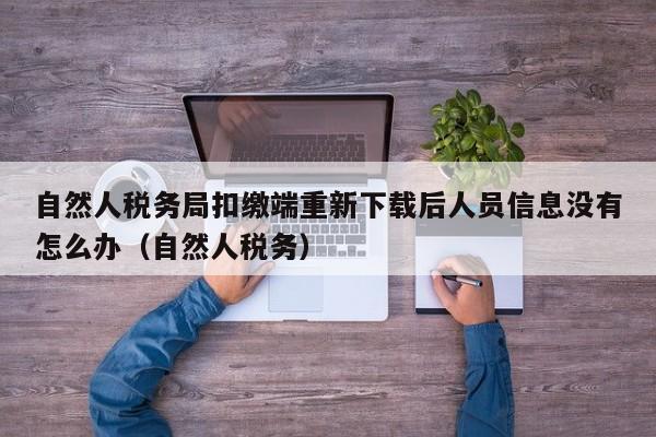 自然人税务局扣缴端重新下载后人员信息没有怎么办（自然人税务）