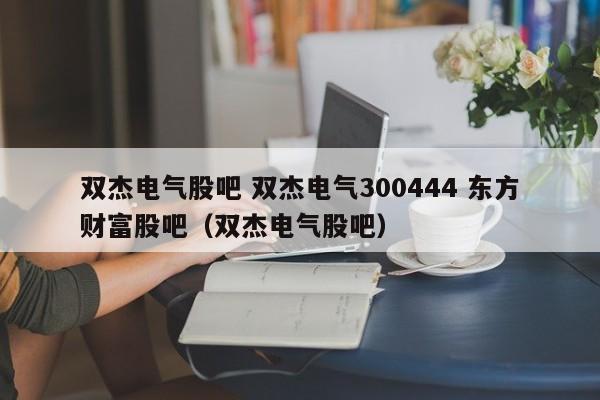 双杰电气股吧 双杰电气300444 东方财富股吧（双杰电气股吧）