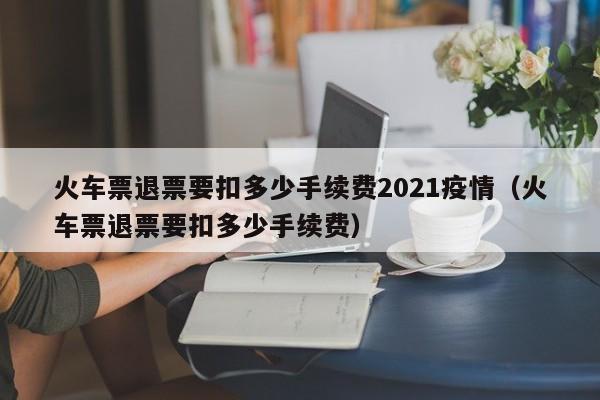 火车票退票要扣多少手续费2021疫情（火车票退票要扣多少手续费）