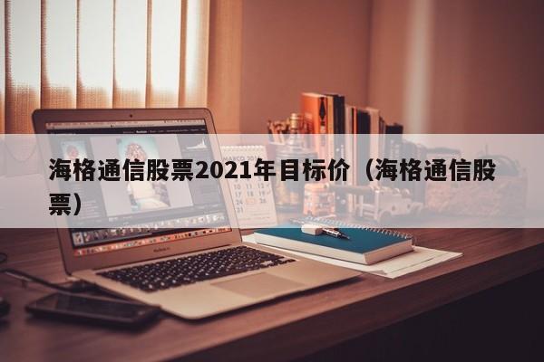 海格通信股票2021年目标价（海格通信股票）