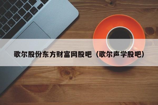 歌尔股份东方财富网股吧（歌尔声学股吧）