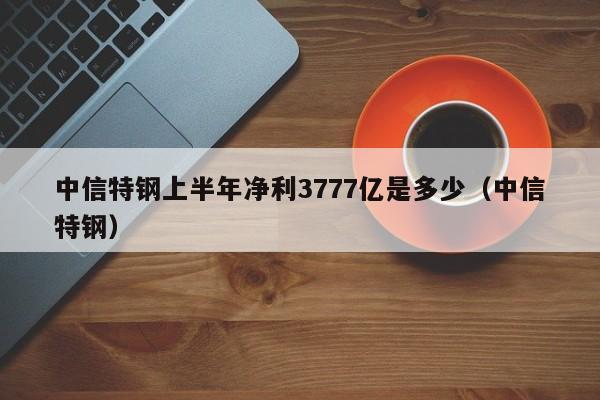 中信特钢上半年净利3777亿是多少（中信特钢）