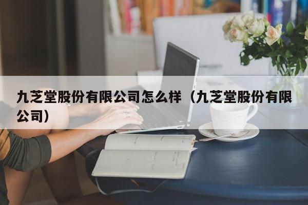 九芝堂股份有限公司怎么样（九芝堂股份有限公司）