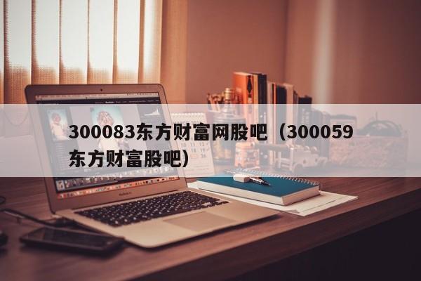 300083东方财富网股吧（300059东方财富股吧）