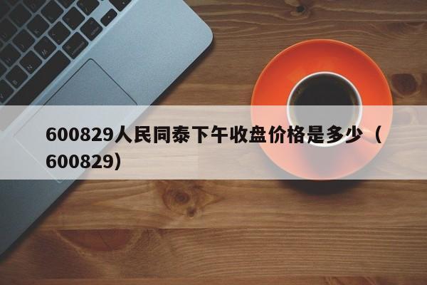 600829人民同泰下午收盘价格是多少（600829）