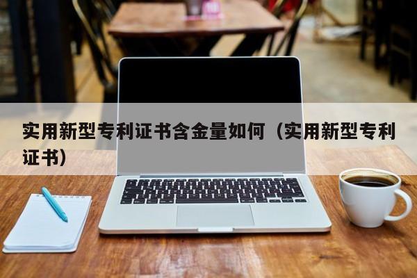 实用新型专利证书含金量如何（实用新型专利证书）