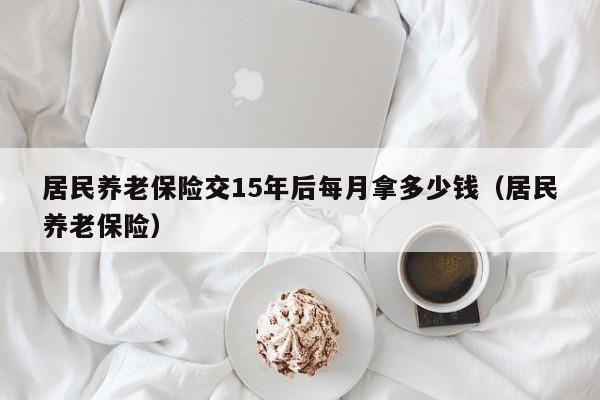 居民养老保险交15年后每月拿多少钱（居民养老保险）