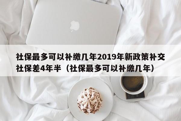 社保最多可以补缴几年2019年新政策补交社保差4年半（社保最多可以补缴几年）